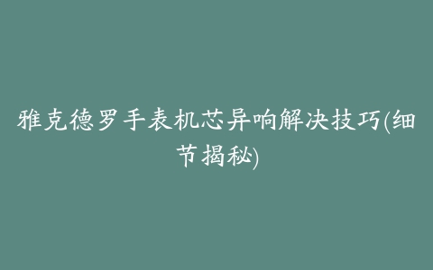 雅克德罗手表机芯异响解决技巧(细节揭秘)