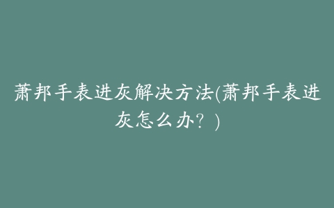 萧邦手表进灰解决方法(萧邦手表进灰怎么办？)