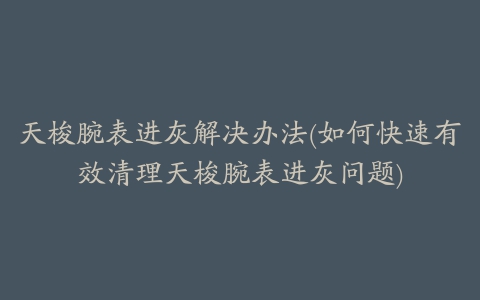 天梭腕表进灰解决办法(如何快速有效清理天梭腕表进灰问题)