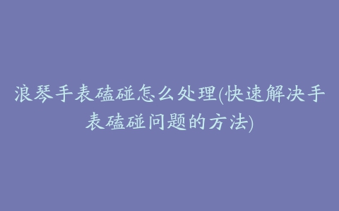 浪琴手表磕碰怎么处理(快速解决手表磕碰问题的方法)