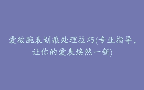 爱彼腕表划痕处理技巧(专业指导，让你的爱表焕然一新)