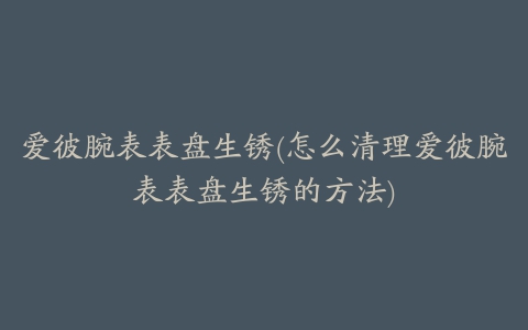 爱彼腕表表盘生锈(怎么清理爱彼腕表表盘生锈的方法)