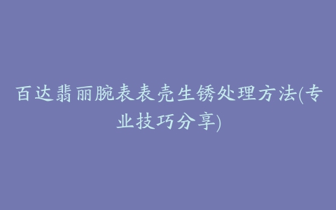 百达翡丽腕表表壳生锈处理方法(专业技巧分享)