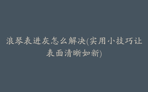 浪琴表进灰怎么解决(实用小技巧让表面清晰如新)