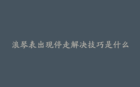 浪琴表出现停走解决技巧是什么