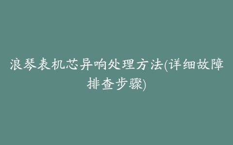 浪琴表机芯异响处理方法(详细故障排查步骤)