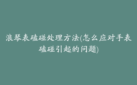 浪琴表磕碰处理方法(怎么应对手表磕碰引起的问题)