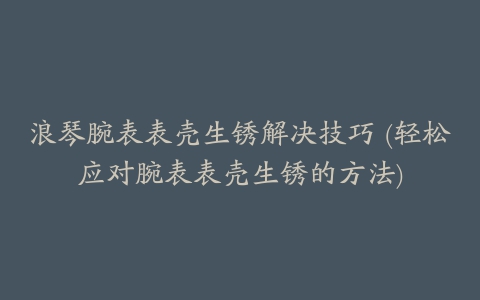 浪琴腕表表壳生锈解决技巧 (轻松应对腕表表壳生锈的方法)