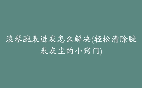 浪琴腕表进灰怎么解决(轻松清除腕表灰尘的小窍门)