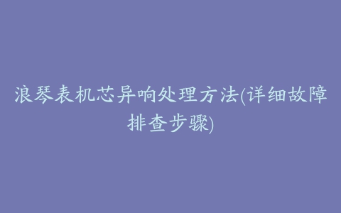 浪琴表机芯异响处理方法(详细故障排查步骤)