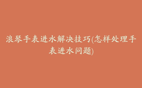 浪琴手表进水解决技巧(怎样处理手表进水问题)