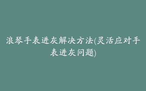 浪琴手表进灰解决方法(灵活应对手表进灰问题)