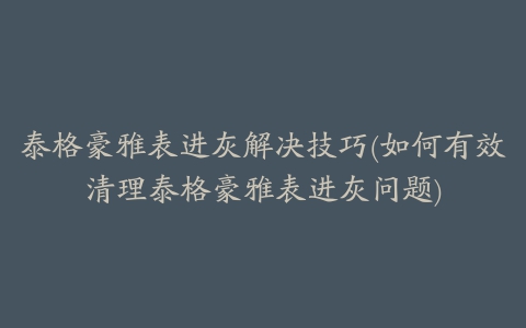 泰格豪雅表进灰解决技巧(如何有效清理泰格豪雅表进灰问题)