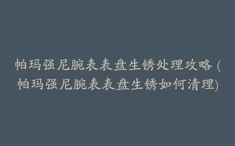 帕玛强尼腕表表盘生锈处理攻略 (帕玛强尼腕表表盘生锈如何清理)