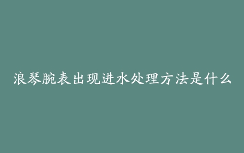 浪琴腕表出现进水处理方法是什么