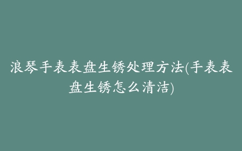 浪琴手表表盘生锈处理方法(手表表盘生锈怎么清洁)