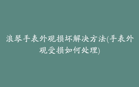 浪琴手表外观损坏解决方法(手表外观受损如何处理)