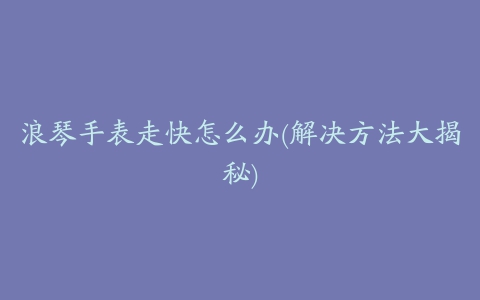 浪琴手表走快怎么办(解决方法大揭秘)