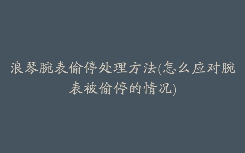 浪琴腕表偷停处理方法(怎么应对腕表被偷停的情况)