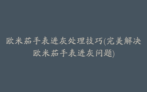 欧米茄手表进灰处理技巧(完美解决欧米茄手表进灰问题)