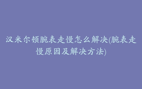 汉米尔顿腕表走慢怎么解决(腕表走慢原因及解决方法)