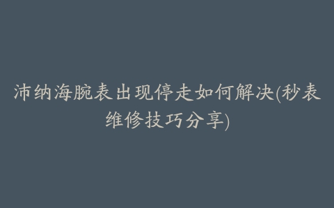 沛纳海腕表出现停走如何解决(秒表维修技巧分享)