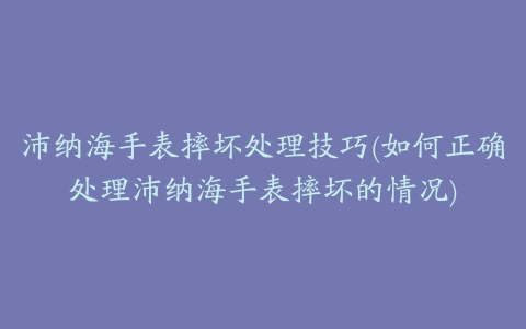 沛纳海手表摔坏处理技巧(如何正确处理沛纳海手表摔坏的情况)