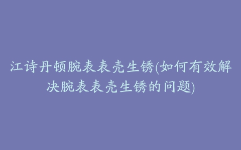 江诗丹顿腕表表壳生锈(如何有效解决腕表表壳生锈的问题)