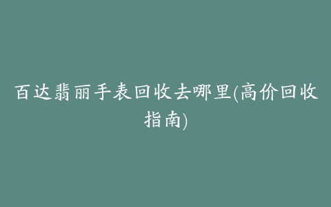 百达翡丽手表回收去哪里(高价回收指南)