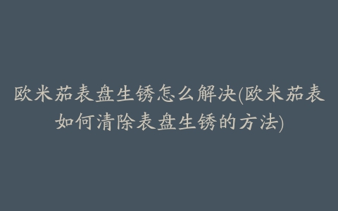 欧米茄表盘生锈怎么解决(欧米茄表如何清除表盘生锈的方法)