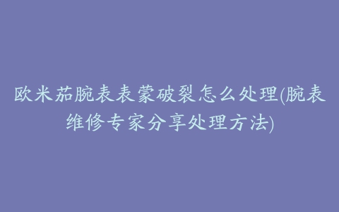 欧米茄腕表表蒙破裂怎么处理(腕表维修专家分享处理方法)