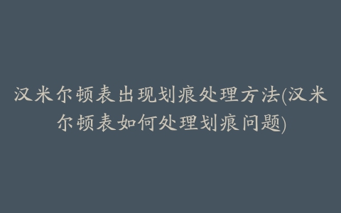 汉米尔顿表出现划痕处理方法(汉米尔顿表如何处理划痕问题)