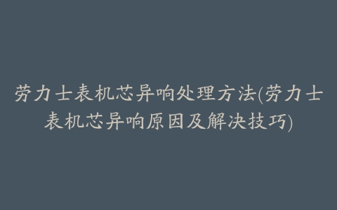 劳力士表机芯异响处理方法(劳力士表机芯异响原因及解决技巧)