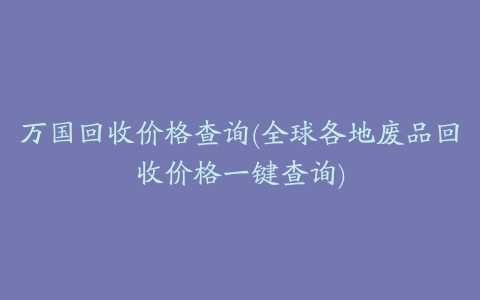 万国回收价格查询(全球各地废品回收价格一键查询)