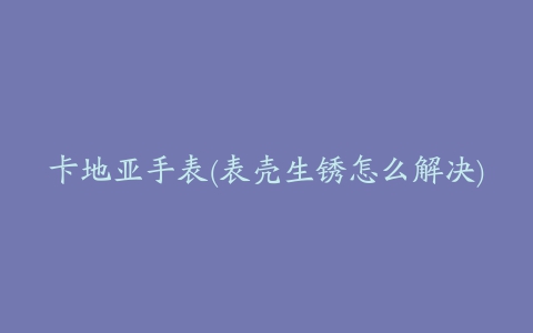 卡地亚手表(表壳生锈怎么解决)