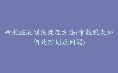 帝舵腕表划痕处理方法(帝舵腕表如何处理划痕问题)