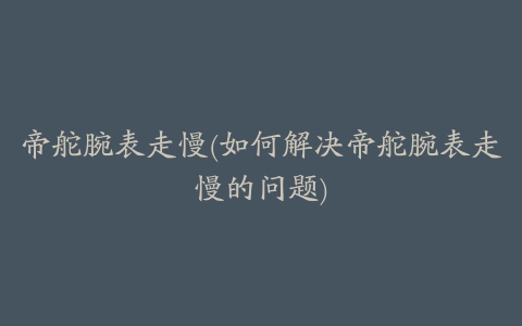 帝舵腕表走慢(如何解决帝舵腕表走慢的问题)