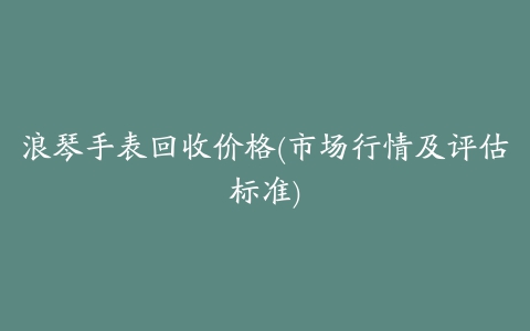 浪琴手表回收价格(市场行情及评估标准)