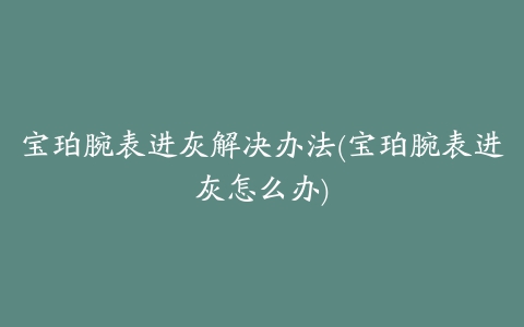 宝珀腕表进灰解决办法(宝珀腕表进灰怎么办)