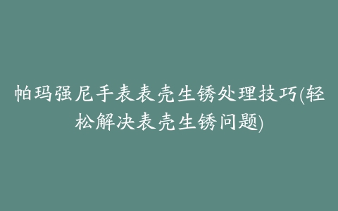 帕玛强尼手表表壳生锈处理技巧(轻松解决表壳生锈问题)