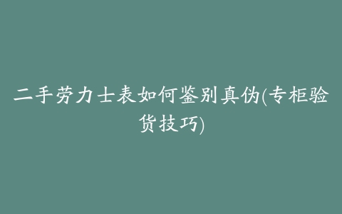 二手劳力士表如何鉴别真伪(专柜验货技巧)