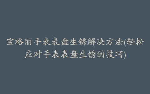 宝格丽手表表盘生锈解决方法(轻松应对手表表盘生锈的技巧)