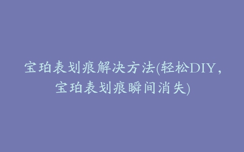 宝珀表划痕解决方法(轻松DIY，宝珀表划痕瞬间消失)