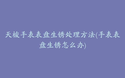 天梭手表表盘生锈处理方法(手表表盘生锈怎么办)