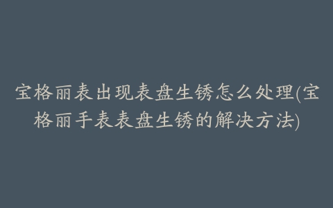 宝格丽表出现表盘生锈怎么处理(宝格丽手表表盘生锈的解决方法)