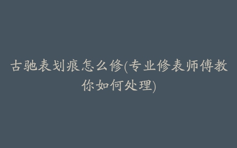 古驰表划痕怎么修(专业修表师傅教你如何处理)