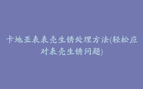 卡地亚表表壳生锈处理方法(轻松应对表壳生锈问题)