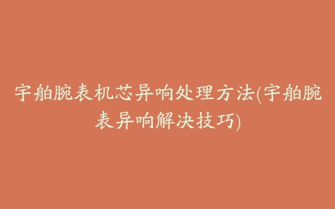 宇舶腕表机芯异响处理方法(宇舶腕表异响解决技巧)