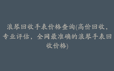 浪琴回收手表价格查询(高价回收，专业评估，全网最准确的浪琴手表回收价格)