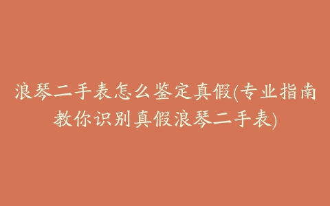 浪琴二手表怎么鉴定真假(专业指南教你识别真假浪琴二手表)